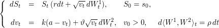 $$
\left \{
\begin{array}{rclll}
dS_t & = & S_t \, ( r dt + \sqrt{v_t} \, dW_t^1), &  S_0 = s_0, & \\
&&& &\\
dv_t & = & k(a-v_t) + \vartheta \sqrt{v_t} \, dW_t^2, & v_0>0, & d\langle W^1, W^2 \rangle_t = \rho \, dt
\end{array}
\right.
$$